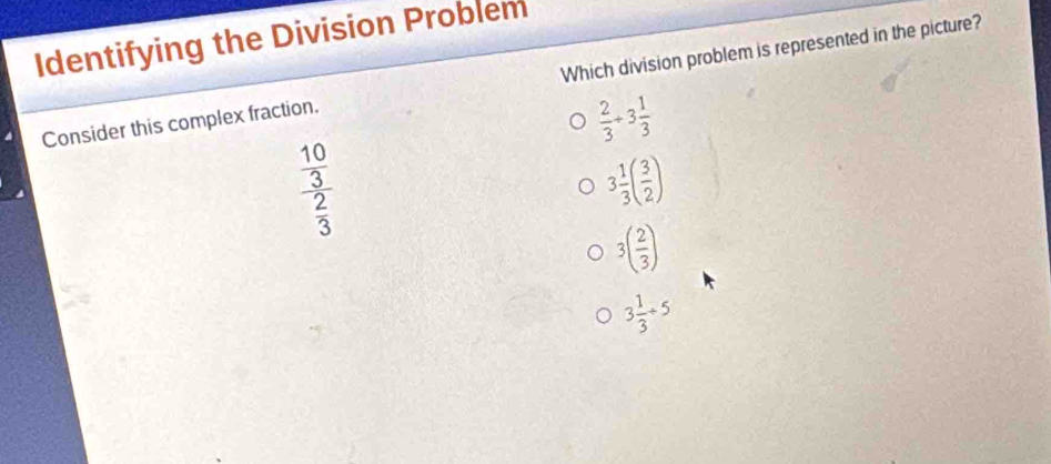 Identifying the Division Problem
Consider this complex fraction. Which division problem is represented in the picture?
 2/3 +3 1/3 
frac  10/3  2/3 
3 1/3 ( 3/2 )
3( 2/3 )
3 1/3 / 5