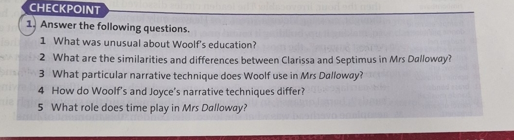 CHECKPOINT 
1. Answer the following questions. 
1 What was unusual about Woolf's education? 
2 What are the similarities and differences between Clarissa and Septimus in Mrs Dalloway? 
3 What particular narrative technique does Woolf use in Mrs Dalloway? 
4 How do Woolf’s and Joyce’s narrative techniques differ? 
5 What role does time play in Mrs Dalloway?