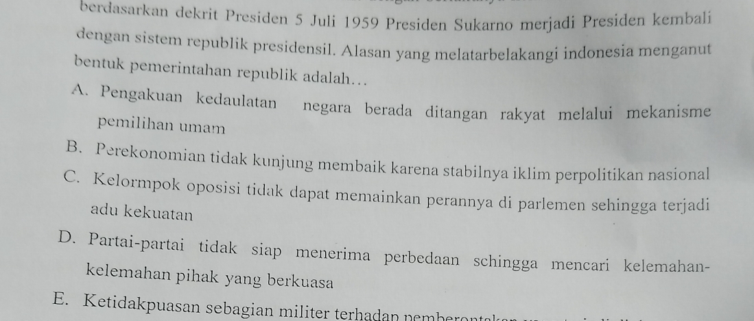 berdasarkan dekrit Presiden 5 Juli 1959 Presiden Sukarno merjadi Presiden kembali
dengan sistem republik presidensil. Alasan yang melatarbelakangi indonesia menganut
bentuk pemerintahan republik adalah...
A. Pengakuan kedaulatan negara berada ditangan rakyat melalui mekanisme
pemilihan umam
B. Perekonomian tidak kunjung membaik karena stabilnya iklim perpolitikan nasional
C. Kelormpok oposisi tidak dapat memainkan perannya di parlemen sehingga terjadi
adu kekuatan
D. Partai-partai tidak siap menerima perbedaan schingga mencari kelemahan-
kelemahan pihak yang berkuasa
E. Ketidakpuasan sebagian militer terhadan nemberon