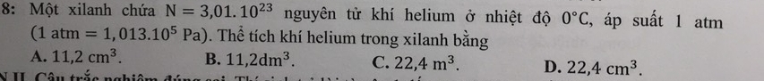 8: Một xilanh chứa N=3,01.10^((23)° nguyên tử khí helium ở nhiệt độ 0^circ)C , áp suất 1 atm
(1atm=1,013.10^5Pa). Thể tích khí helium trong xilanh bằng
A. 11,2cm^3. B. 11,2dm^3. C. 22,4m^3. D. 22,4cm^3. 
N II Câu trắc nghiêm đ