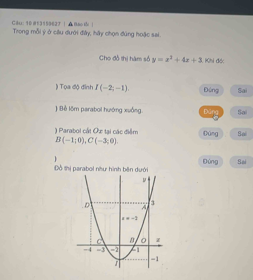 10 #13159627 | ▲ Báo lỗi |
Trong mỗi ý ở câu dưới đây, hãy chọn đúng hoặc sai.
Cho đồ thị hàm số y=x^2+4x+3. Khi đó:
) Tọa độ đỉnh I(-2;-1).
Đúng Sai
) Bề lõm parabol hướng xuống. Đúng Sai
) Parabol cất Ox tại các điểm Đúng Sai
B(-1;0),C(-3;0).
) Đúng Sai
Đồ thị parabol như hình bên dưới