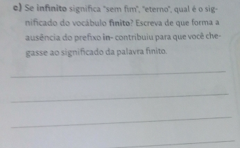 Se infinito significa "sem fim', 'eterno", qual é o sig- 
nificado do vocábulo fínito? Escreva de que forma a 
ausência do prefixo in- contribuiu para que você che- 
gasse ao significado da palavra finito. 
_ 
_ 
_ 
_