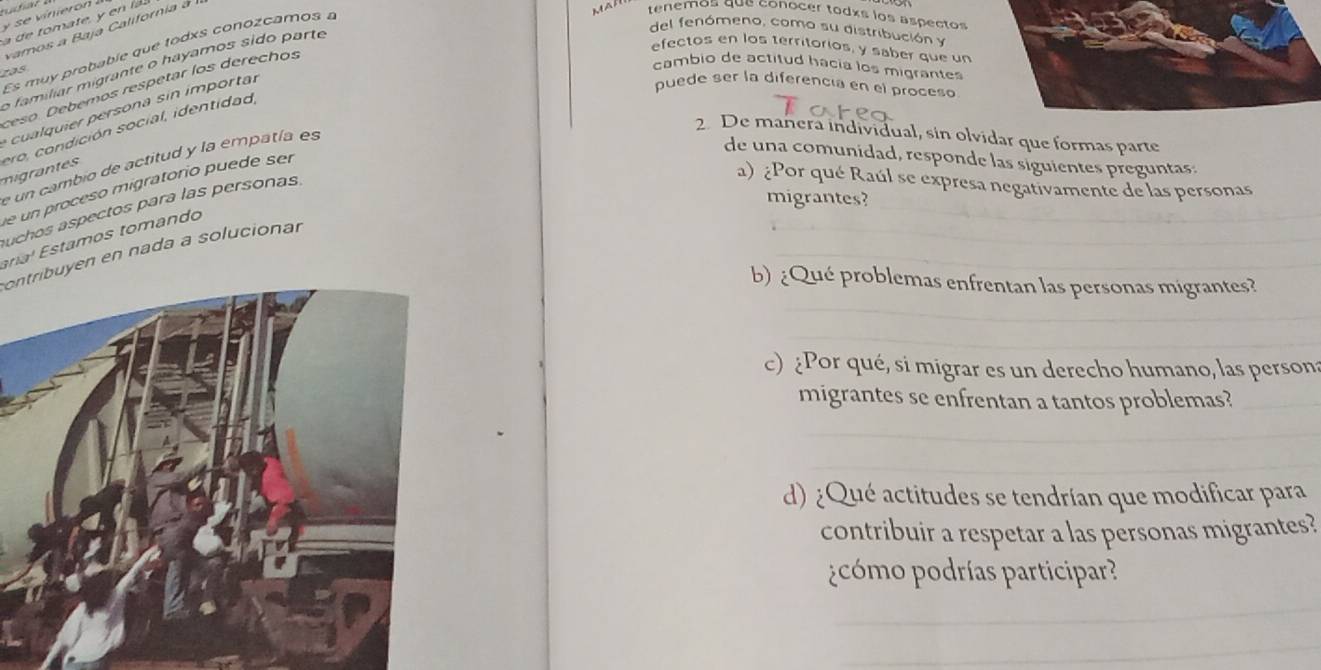 se vinieron 
m t 
vamos a Baja California a 
Es muy probable que todxs conozcamos a 
tenemos que conocer todês los aspecto 
o familiar migrante o hayamos sido parte 
del fenómeno, como su distribución y 
efectos en los territorios, y saber que un 
zas 
cambio de actitud hacia los migrantes 
ceso. Deberos respetar los derechos 
cualquier persona sin importar 
puede ser la diferencia en el proceso 
2. De mañera individual, sin olvidar que formas parte 
migrants ero, condición social, identidad 
_ 
e un cambio de actitud y la empatía es 
de una comunidad, responde las siguientes preguntas: 
_ 
_ 
e un proceso migratorio puede ser 
migrantes? 
uchos aspectos para las personas 
a) ¿Por qué Raúl se expresa negativamente de las personas 
_ 
_ 
_ 
aria' stamos tomando 
ontribuyen en nada a solucionar 
_ 
b) ¿Qué problemas enfrentan las personas migrantes? 
_ 
c) Por qué, si migrar es un derecho humano, las person 
migrantes se enfrentan a tantos problemas?_ 
_ 
_ 
d) ¿Qué actitudes se tendrían que modificar para 
contribuir a respetar a las personas migrantes? 
pcómo podrías participar? 
_ 
_