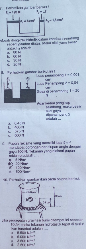 Perhatikan gambar berikut !
ebuah dongkrak hidrolik dalam keadaan seimbang
seperti gambar diatas. Maka nilai yang besar
untuk F_2 adalah ...
a. 80 N
b. 60 N
c. 30 N
d. 20 N
8. Perhatikan gambar berikut ini !
Luas penampang 1=0,00dot 1
cm^2
Luas Penampang 2=0,04
cm^2
Gaya di penampang 1=20
N
Agar kedua pengisap
seimbang, maka besar
nilai gaya
dipenampang 2
adalah ...
a. 0.45 N
b. 400 N
c. 575 N
d， 600 N
9. Papan reklame yang memiliki luas 5m^2
mendapat dorongan dari tiupan angin dengan
gaya 100 N. Tekanan yang dialami papan
reklame adalah ....
a. 5N/m^2
20N/m^2
C. 100N/m^2
d. 500N/m^2
10. Perhatikan gambar ikan pada bejana berikut.
Jika percepatan gravitasi bumi ditempat ini sebesar
10/s^2 , maka tekanan hidrotastik tepat di mulut
ikan tersebut adalah ... .
a. 8.500N/m^2
b. 6.000N/m^2
C. 3.500N/m^2
d. 2.500N/m^2