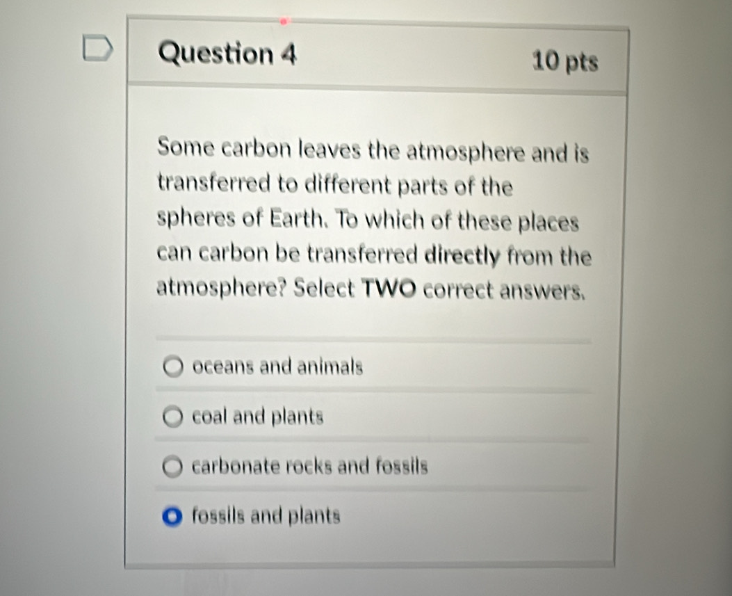 Some carbon leaves the atmosphere and is
transferred to different parts of the
spheres of Earth. To which of these places
can carbon be transferred directly from the
atmosphere? Select TWO correct answers.
oceans and animals
coal and plants
carbonate rocks and fossils
fossils and plants