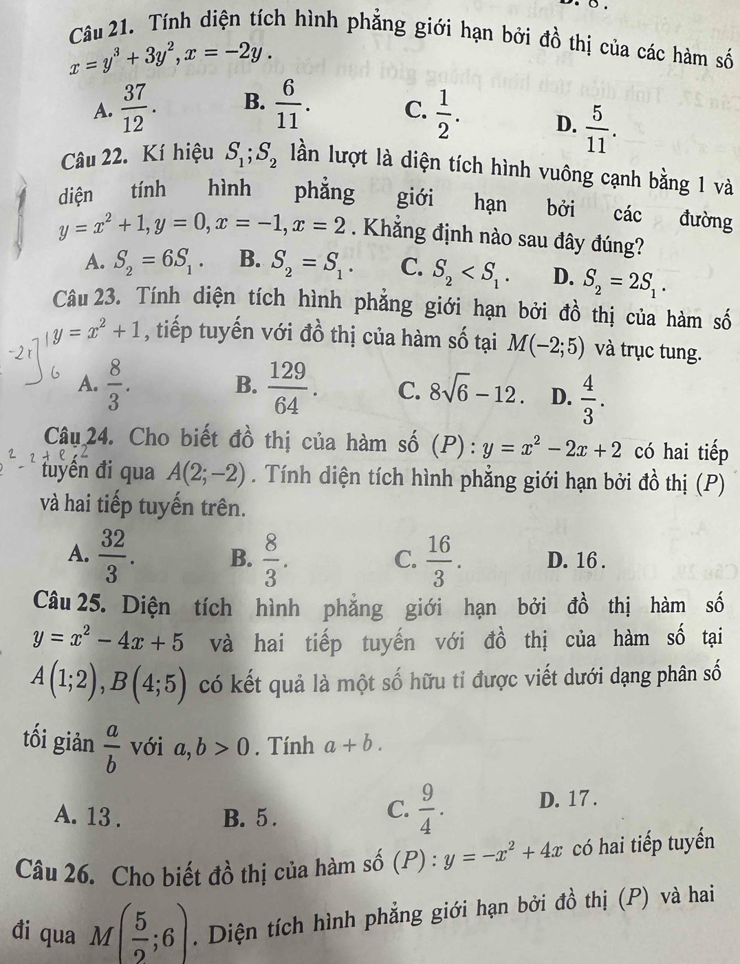 Tính diện tích hình phẳng giới hạn bởi đồ thị của các hàm số
x=y^3+3y^2,x=-2y.
B.
A.  37/12 .  6/11 .
C.  1/2 .
D.  5/11 .
Câu 22. Kí hiệu S_1;S_2 lần lượt là diện tích hình vuông cạnh bằng 1 và
diện tính hình phẳng giới hạn bởi các đường
y=x^2+1,y=0,x=-1,x=2. Khắng định nào sau đây đúng?
A. S_2=6S_1. B. S_2=S_1. C. S_2 D. S_2=2S_1.
Câu 23. Tính diện tích hình phẳng giới hạn bởi đồ thị của hàm số
y=x^2+1 , tiếp tuyến với đồ thị của hàm số tại M(-2;5) và trục tung.
B.
A.  8/3 .  129/64 . C. 8sqrt(6)-12. D.  4/3 .
Câu 24. Cho biết đồ thị của hàm số (P): y=x^2-2x+2 có hai tiếp
đuyến đi qua A(2;-2). Tính diện tích hình phẳng giới hạn bởi đồ thị (P)
và hai tiếp tuyến trên.
A.  32/3 .  8/3 .  16/3 . D. 16 .
B.
C.
Câu 25. Diện tích hình phăng giới hạn bởi đồ thị hàm số
y=x^2-4x+5 và hai tiếp tuyến với đồ thị của hàm số tại
A(1;2),B(4;5) có kết quả là một số hữu tỉ được viết dưới dạng phân số
tối giản  a/b  với a,b>0. Tính a+b.
C.  9/4 .
A. 13 . B. 5 . D. 17.
Câu 26. Cho biết đồ thị của hàm số (P) : y=-x^2+4x có hai tiếp tuyến
đi qua M( 5/2 ;6).  Diện tích hình phẳng giới hạn bởi đồ thị (P) và hai