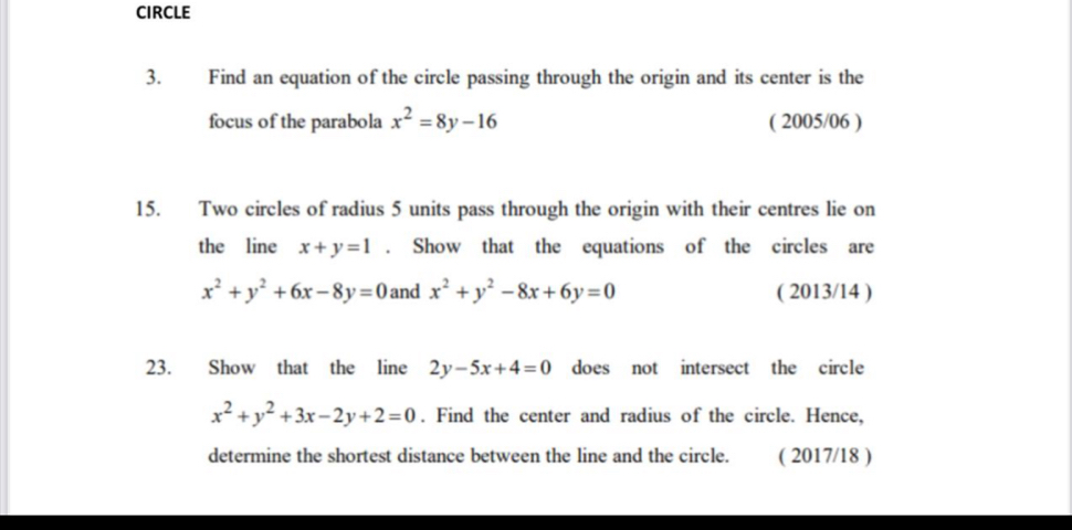 CIRCLE 
3. Find an equation of the circle passing through the origin and its center is the 
focus of the parabola x^2=8y-16 ( 2005/06 ) 
15. Two circles of radius 5 units pass through the origin with their centres lie on 
the line x+y=1. Show that the equations of the circles are
x^2+y^2+6x-8y=0 and x^2+y^2-8x+6y=0 ( 2013/14 ) 
23. Show that the line 2y-5x+4=0 does not intersect the circle
x^2+y^2+3x-2y+2=0. Find the center and radius of the circle. Hence, 
determine the shortest distance between the line and the circle. ( 2017/18 )