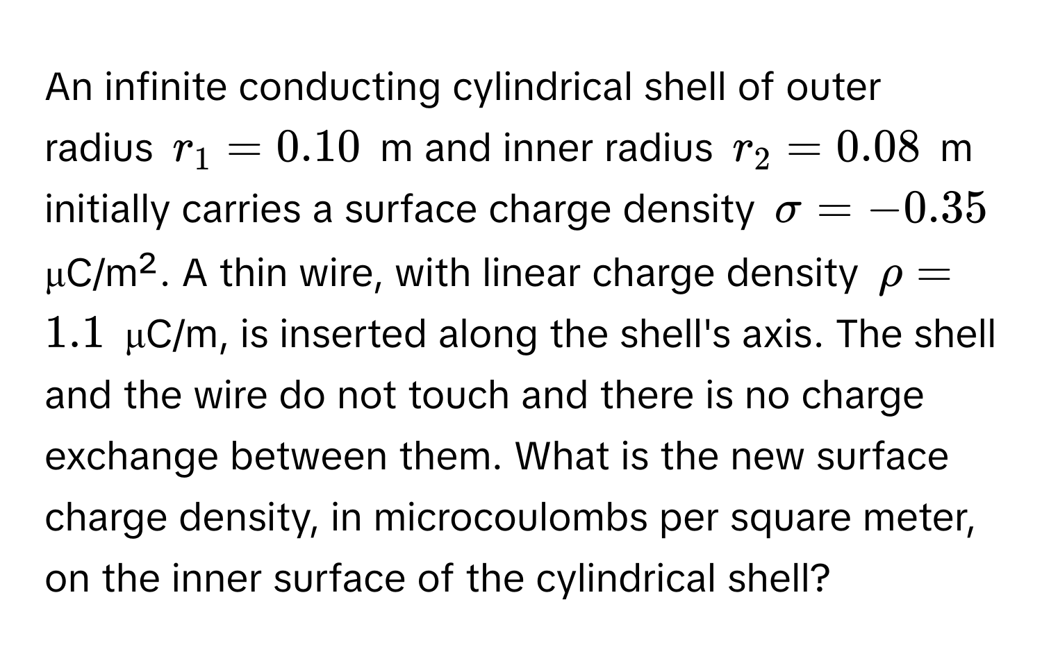 An infinite conducting cylindrical shell of outer radius $r_1 = 0.10$ m and inner radius $r_2 = 0.08$ m initially carries a surface charge density $sigma = -0.35$ μC/m². A thin wire, with linear charge density $rho = 1.1$ μC/m, is inserted along the shell's axis. The shell and the wire do not touch and there is no charge exchange between them. What is the new surface charge density, in microcoulombs per square meter, on the inner surface of the cylindrical shell?