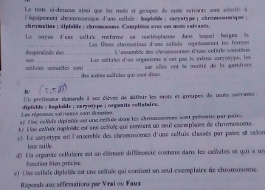 Le teste ci-dessous ainsi que les mots et groupes de mots suivants sont relatifs à 
l'équipement chromosomique d'une cellule : haploïde ; caryotype ; chromosomique ; 
chromatine ; diploïde ; chromosome. Complétez avec ces mots suivants. 
Le noyau d'une cellule renferme un nucléoplasme dans lequel baigne la 
_Les fibres chromatines d'une celiule représentent les formes 
despiralisés des _L'ensemble des chromosomes d'une cellule constitue 
son _Les cellules d'un organisme n'ont pas le même caryotype, les 
cellules sexuelles sont _car elles ont la moitié de la garniture 
_des autres cellules qui sont dites. 
B/ 
Un professeur demande à ses élèves de définir les mots et groupes de mots suivants : 
diploïde ; haploïde ; caryotype ; organite cellulaire. 
Les réponses suivantes sont données. 
a) Une cellule diploïde est une ceilule dont les chromosomes sont présents par pairs. 
b) Une cellule haploïde est une cellule qui contient un seul exemplaire de chromosome. 
c) Le caryotype est l'ensemble des chromosomes d'une cellule classés par paire et selon 
leur taille 
d) Un organite cellulaire est un élément différencié contenu dans les cellules et qui a un 
fonction bien précise 
e) Une cellule diploïde est une cellule qui contient un seul exemplaire de chromosome 
Réponds aux affirmations par Vrai ou Faux