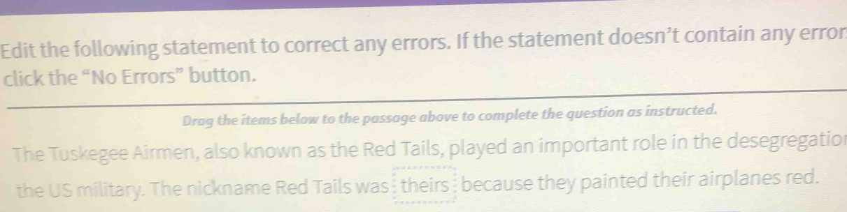 Edit the following statement to correct any errors. If the statement doesn’t contain any error 
click the “No Errors” button. 
Drag the items below to the passage above to complete the question as instructed. 
The Tuskegee Airmen, also known as the Red Tails, played an important role in the desegregation 
the US military. The nickname Red Tails was theirs because they painted their airplanes red.