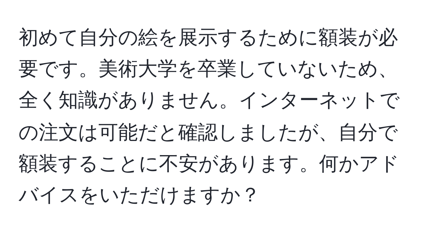 初めて自分の絵を展示するために額装が必要です。美術大学を卒業していないため、全く知識がありません。インターネットでの注文は可能だと確認しましたが、自分で額装することに不安があります。何かアドバイスをいただけますか？