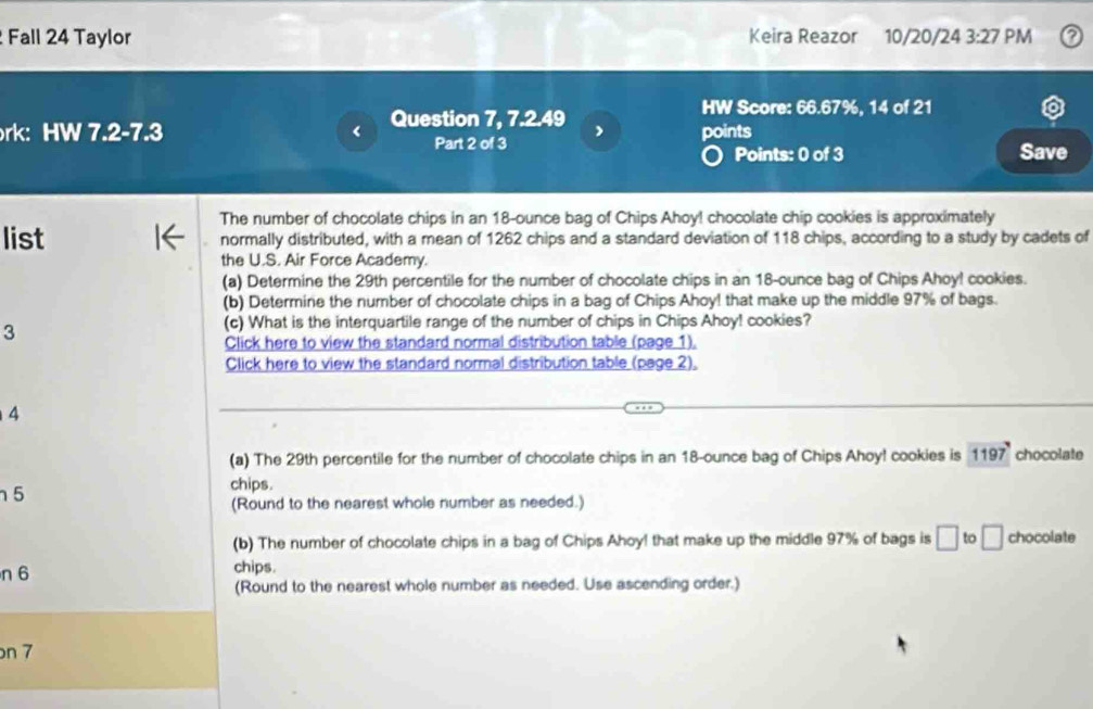 Fall 24 Taylor Keira Reazor 10/20/24 3:27 PM 
HW Score: 66.67%, 14 of 21 
rk: HW 7.2-7.3 < Question 7, 7.2.49 points 
Part 2 of 3 Save 
Points: 0 of 3 
The number of chocolate chips in an  18-ounce bag of Chips Ahoy! chocolate chip cookies is approximately 
list normally distributed, with a mean of 1262 chips and a standard deviation of 118 chips, according to a study by cadets of 
the U.S. Air Force Academy. 
(a) Determine the 29th percentile for the number of chocolate chips in an 18-ounce bag of Chips Ahoy! cookies. 
(b) Determine the number of chocolate chips in a bag of Chips Ahoy! that make up the middle 97% of bags. 
3 
(c) What is the interquartile range of the number of chips in Chips Ahoy! cookies? 
Click here to view the standard normal distribution table (page 1). 
Click here to view the standard normal distribution table (page 2), 
4 
(a) The 29th percentile for the number of chocolate chips in an 18-ounce bag of Chips Ahoy! cookies is 1197° chocolate 
5 
chips. 
(Round to the nearest whole number as needed.) 
(b) The number of chocolate chips in a bag of Chips Ahoy! that make up the middle 97% of bags is □ to □ chocolate 
n 6 chips. 
(Round to the nearest whole number as needed. Use ascending order.) 
on 7