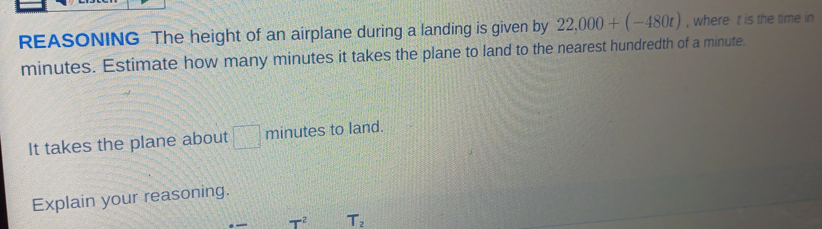 REASONING The height of an airplane during a landing is given by 22,000+(-480t) , where t is the time in
minutes. Estimate how many minutes it takes the plane to land to the nearest hundredth of a minute. 
It takes the plane about minutes to land. 
Explain your reasoning.
π r^2
T_2