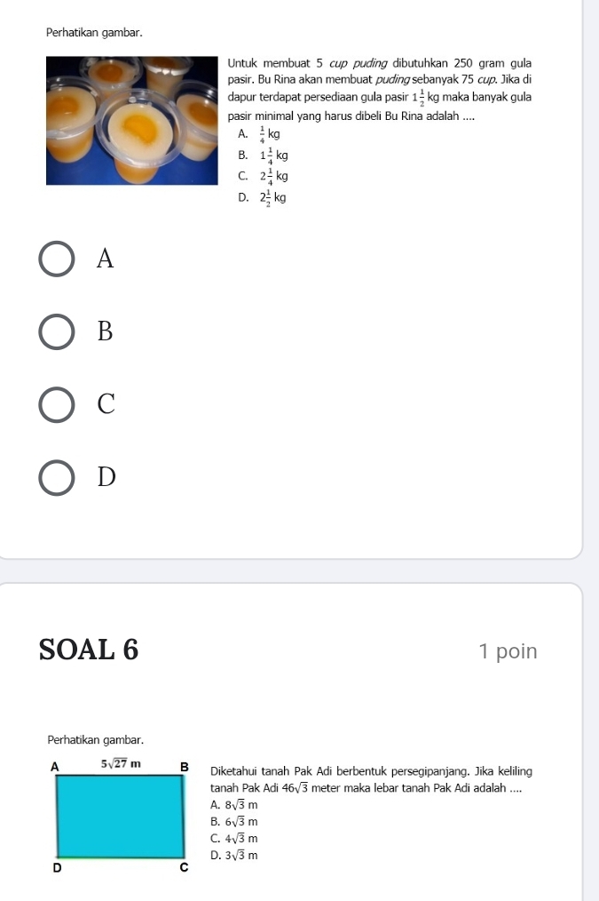 Perhatikan gambar.
Untuk membuat 5 cup puding dibutuhkan 250 gram gula
pasir. Bu Rina akan membuat puding sebanyak 75 cup. Jika di
dapur terdapat persediaan gula pasir 1 1/2  kg maka banyak gula
pasir minimal yang harus dibeli Bu Rina adalah ....
A.  1/4 kg
B. 1 1/4 kg
C. 2 1/4 kg
D. 2 1/2 kg
A
B
C
D
SOAL 6 1 poin
Perhatikan gambar.
Diketahui tanah Pak Adi berbentuk persegipanjang. Jika keliling
tanah Pak Adi 46sqrt(3) meter maka lebar tanah Pak Adi adalah ....
A. 8sqrt(3)m
B. 6sqrt(3)m
C. 4sqrt(3)m
D. 3sqrt(3)m