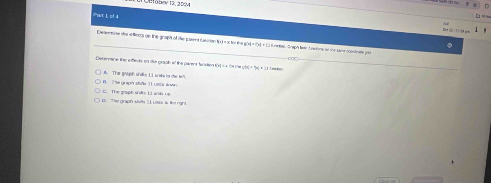 eober 13, 2024
Part 1 of 4
Bup
Oct 22 - 11:59 am
Determine the effects on the graph of the parent function f(x) ) = × fr th g(x)=f(x)+11 function. Graph both functions on the same coordinate grid
Determine the effects on the graph of the parent function f(x)= x for the g(x)=f(x)+11 function.
A. The graph shifts 11 units to the left.
B. The graph shifts 11 units down.
C. The graph shifts 11 units up.
D. The graph shifts 11 units to the right.