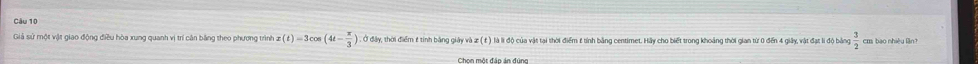  3/2  cm bao nhiều ln? 
Giả sử một vật giao động điều hòa xung quanh vị trí cán bằng theo phương trình x(t)=3cos (4t- π /3 ).0 Ở đây, thời điểm £ tính bằng giảy và æ ( ε ) là lì độ của vật tại thời điểm £ tính bằng centimet. Hầy cho biết trong khoảng thời gian từ 0 đến 4 giây, vật đạt li độ bảng