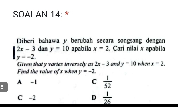 SOALAN 14: *
Diberi bahawa y berubah secara songsang dengan
2x-3 dan y=10 apabila x=2. Cari nilai x apabila
y=-2. 
Given that y varies inversely as 2x-3 and y=10 when x=2. 
Find the value of x when y=-2.
A -1 C  1/52 
:
C -2 D  1/26 