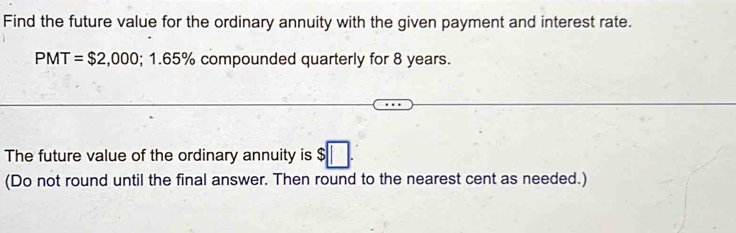 Find the future value for the ordinary annuity with the given payment and interest rate.
PMT=$2,000; 1.65% compounded quarterly for 8 years. 
The future value of the ordinary annuity is $□. 
(Do not round until the final answer. Then round to the nearest cent as needed.)