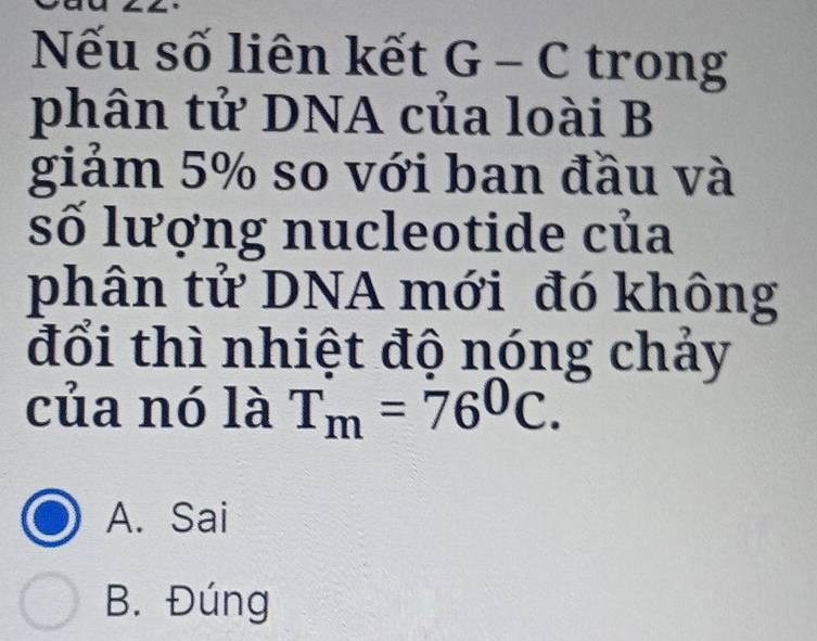 Nếu số liên kết G-C trong
phân tử DNA của loài B
giảm 5% so với ban đầu và
số lượng nucleotide của
phân tử DNA mới đó không
đổi thì nhiệt độ nóng chảy
của nó là T_m=76^0C.
A. Sai
B. Đúng