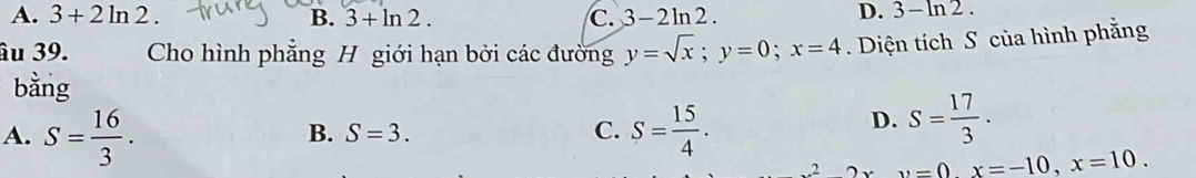 A. 3+2ln 2 B. 3+ln 2. C. 3-2ln 2.
D. 3-ln 2. 
âu 39. Cho hình phẳng H giới hạn bởi các đường y=sqrt(x); y=0; x=4. Diện tích S của hình phẳng
bằng
A. S= 16/3 . S= 15/4 .
B. S=3. C.
D. S= 17/3 .
22, 2xv=0. x=-10, x=10.