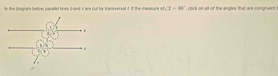 In the diagram below, parallel lines b and c are cut by transversal 7. If the measure of ∠ 2=80° , click on all of the angles that are congruent