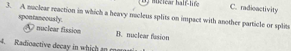 huclear half-life C. radioactivity
3. A nuclear reaction in which a heavy nucleus splits on impact with another particle or splits
spontaneously.
A nuclear fission B. nuclear fusion
4. Radioactive decay in which an enara