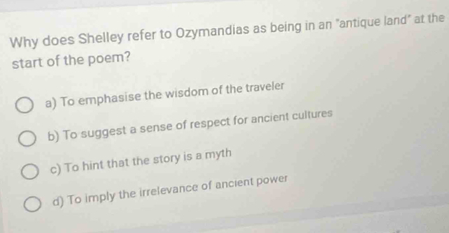 Why does Shelley refer to Ozymandias as being in an "antique land" at the
start of the poem?
a) To emphasise the wisdom of the traveler
b) To suggest a sense of respect for ancient cultures
c) To hint that the story is a myth
d) To imply the irrelevance of ancient power