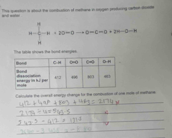 This question is about the combustion of methane in oxygen producing carbon dioxide
and water .
H-∈tlimits _H^H-H+20=0to 0=c=0+2H-0-H
The table shows the bond energies.
Calculate the overall energy change for the combustion of one mole of methane.
_
_
_
_