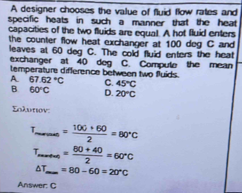 A designer chooses the value of fluid flow rates and
specific heats in such a manner that the heat 
capacities of the two fluids are equal. A hot fluid enters
the counter flow heat exchanger at 100 deg C and
leaves at 60 deg C. The cold fluid enters the heat
exchanger at 40 deg C. Compute the mean
temperature difference between two fluids.
A 67.62°C
C. 45°C
B 60°C
D. 20°C
Σολυτιον:
T_mar(as)= (100+60)/2 =80°C
T_maxf(x)= (80+40)/2 =60°C
△ T_max=80-60=20°C
Answer. C