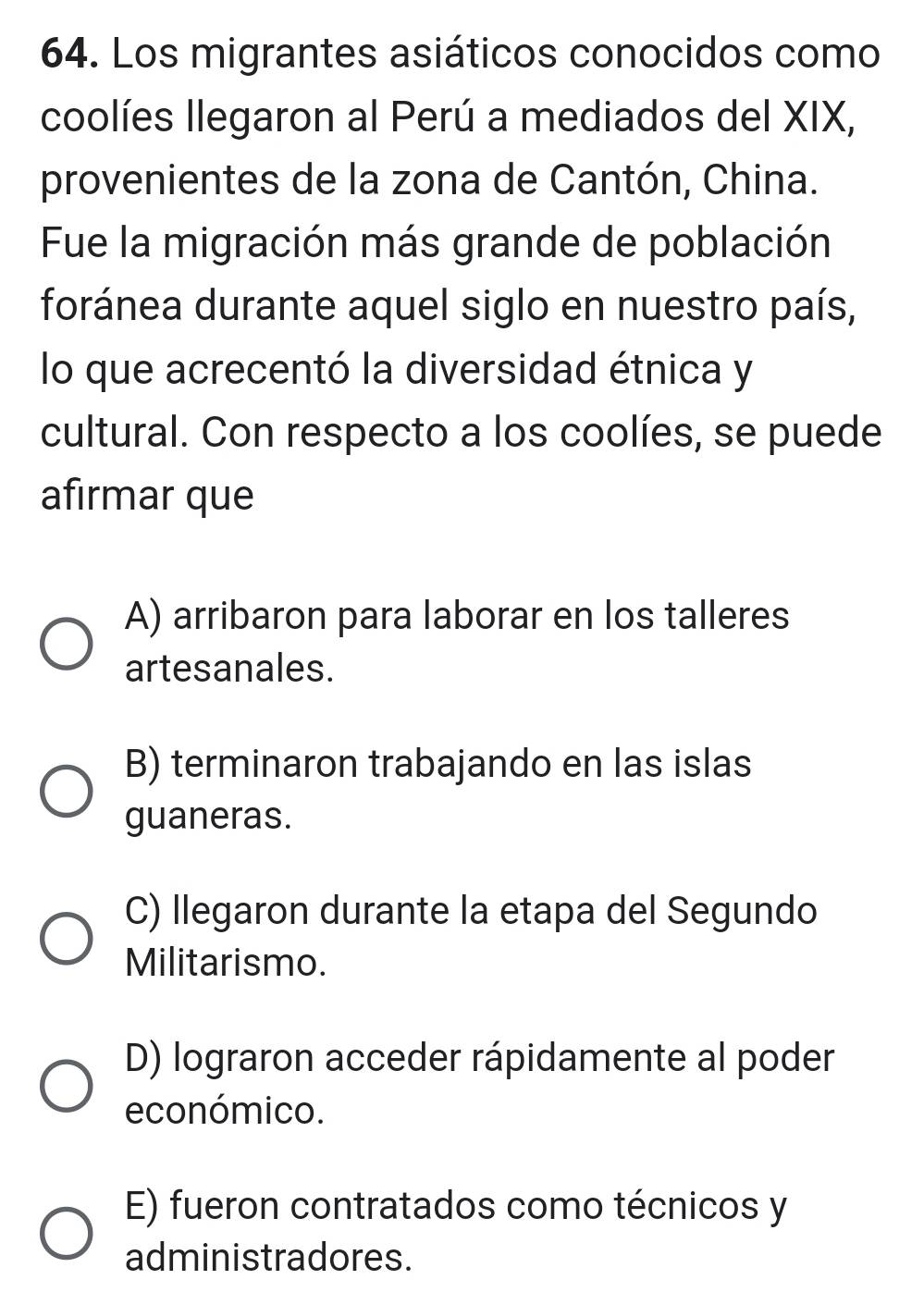 Los migrantes asiáticos conocidos como
coolíes llegaron al Perú a mediados del XIX,
provenientes de la zona de Cantón, China.
Fue la migración más grande de población
foránea durante aquel siglo en nuestro país,
lo que acrecentó la diversidad étnica y
cultural. Con respecto a los coolíes, se puede
afirmar que
A) arribaron para laborar en los talleres
artesanales.
B) terminaron trabajando en las islas
guaneras.
C) llegaron durante la etapa del Segundo
Militarismo.
D) lograron acceder rápidamente al poder
económico.
E) fueron contratados como técnicos y
administradores.