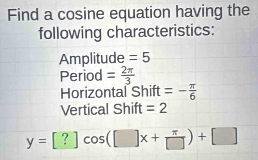 Find a cosine equation having the 
following characteristics: 
Amplitude =5
Period = 2π /3 
Horizontal Shift =- π /6 
Vertical Shift =2
y=[?]cos ([]x+ π /[] )+[]