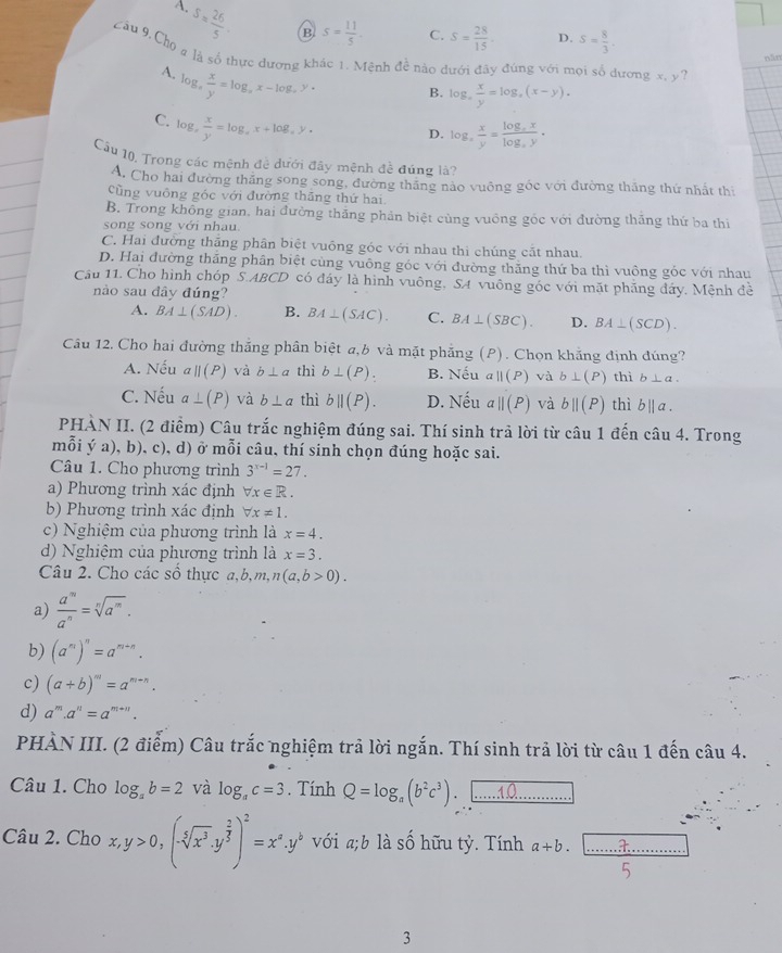 A.
S= 26/5 . B S= 11/5 . C. S= 28/15 . D. S= 8/3 .
Câu 9. Cho q là số thực đương khác 1. Mệnh đề nào dưới đây đúng với mọi số dương x, y?
năn
A. log _x x/y =log _xx-log _xy·
B. log _x x/y =log _x(x-y).
C. log , x/y =log ,x+log ,y.
D. log , x/y =frac log _xxlog _xy.
Cầu 10, Trong các mệnh đệ dưới đây mệnh đề đúng là?
A. Cho hai đường thăng song song, đường thăng nào vuông gốc với đường thăng thứ nhất th
Cũng vuông góc với đường thắng thứ hai.
B. Trong không gian, hai đường thắng phản biệt cùng vuồng gốc với đường thăng thứ ba thi
song song với nhau.
C. Hai đưởng thắng phân biệt vuông góc với nhau thi chúng cắt nhau.
D. Hai đường thắng phân biệt cùng vuông góc với đường thăng thứ ba thì vuồng góc với nhau
Cầu 11. Cho hình chóp S.ABCD có đáy là hình vuông, SA vuông góc với mặt phăng đảy. Mệnh đề
nào sau đây đúng?
A. BA⊥ (SAD). B. BA⊥ (SAC). C. BA⊥ (SBC). D. BA⊥ (SCD).
Câu 12. Cho hai đường thắng phân biệt a,b và mặt phẳng (P). Chọn khẳng định đúng?
A. Nếu aparallel (P) và b⊥ a thì b⊥ (P). B. Nếu aparallel (P) và b⊥ (P) thì b⊥ a.
C. Nếu a⊥ (P) và b⊥ a thì bparallel (P). D. Nếu aparallel (P) và bparallel (P) thì b||a.
PHÀN II. (2 điểm) Câu trắc nghiệm đúng sai. Thí sinh trả lời từ câu 1 đến câu 4. Trong
mỗi ý a), b), c), d) ở mỗi câu, thí sinh chọn đúng hoặc sai.
Câu 1. Cho phương trình 3^(x-1)=27.
a) Phương trình xác định forall x∈ R.
b) Phương trình xác định forall x!= 1.
c) Nghiệm của phương trình là x=4.
d) Nghiệm của phương trình là x=3.
Câu 2. Cho các số thực a,b,m, n(a,b>0).
a)  a^m/a^n =sqrt[n](a^m).
b) (a^m)^n=a^(m+n).
c) (a+b)^m=a^(m+n).
d) a^m.a^n=a^(m+n).
PHÀN III. (2 điểm) Câu trắc nghiệm trả lời ngắn. Thí sinh trả lời từ câu 1 đến câu 4.
Câu 1. Cho log _ab=2 và log _ac=3. Tính Q=log _a(b^2c^3) 10
Câu 2. Cho x,y>0,(-sqrt[5](x^3)· y^(frac 2)5)^2=x^a.y^b với a;b là số hữu tỷ. Tính a+b.
3