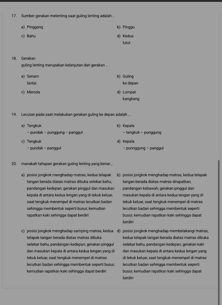 Sumber gerakan melenting saat guling lenting adalah ..
a) Pinggang b) Pinggu
c) Bahu d) Kedua
lutut
18. Gerakan
guling lenting merupakan kelanjutan dari gerakan ..
a) Senam b) Guling
lantai ke depan
c) Meroda d) Lompat
kangkang
19. Lecutan pada saat melakukan gerakan guling ke depan adalah ...
a) Tengkuk b) Kepala
- pundak - punggung - panggul - tengkuk - punggung
c) Tengkuk d) Kepala
- pundak - panggul - punnggung − panggul
20. manakah tahapan gerakan guling lenting yang benar...
a) posisi jongkok menghadap matras, kedua telapak b) posisi jongkok menghadap matras, kedua telapak
tangan berada diatas matras dibuka selebar bahu, tangan berada diatas matras dirapatkan,
pandangan kedepan, gerakan pinggul dan masukan pandangan kebawah, gerakan pinggul dan
kepala di antara kedua lengan yang di tekuk keluar, masukan kepala di antara kedua lengan yang di
saat tengkuk menempel di matras lecutkan badan tekuk keluar, saat tengkuk menempel di matras
sehingga membentuk seperti busur, kemudian lecutkan badan sehingga membentuk seperti
rapatkan kaki sehingga dapat berdiri busur, kemudian rapatkan kaki sehingga dapat
berdiri
c) posisi jongkok menghadap samping matras, kedua d) posisi jongkok menghadap membelakangi matras,
telapak tangan berada diatas matras dibuka kedua telapak tangan berada diatas matras dibuka
selebar bahu, pandangan kedepan, gerakan pinggul selebar bahu, pandangan kedepan, gerakan kaki
dan masukan kepala di antara kedua lengan yang di dan masukan kepala di antara kedua lengan yang
tekuk keluar, saat tengkuk menempel di matras di tekuk keluar, saat tengkuk menempel di matras
lecutkan badan sehingga membentuk seperti busur, lecutkan badan sehingga membentuk seperti
kemudian rapatkan kaki sehingga dapat berdiri busur, kemudian rapatkan kaki sehingga dapat
berdiri