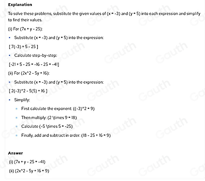 Explanation 
To solve these problems, substitute the given values of (x=-3) and (y=5) into each expression and simplify 
to find their values. 
(i) For (7x+y-25) : 
Substitute (x=-3) and (y=5) into the expression:
[7(-3)+5-25]
Calculate step-by-step:
[-21+5-25=-16-25=-41]
(ii) For (2x^(wedge)2-5y+16)
Substitute (x=-3) and (y=5) into the expression:
[2(-3)^wedge 2-5(5)+16]
Simplify: 
First calculate the exponent: ((-3)^wedge 2=9)
Then multiply: (2 * 9=18)
Calculate (-5 * 5=-25)
Finally, add and subtract in order: (18-25+16=9)
Answer 
(i) (7x+y-25=-41)
(ii) (2x^(wedge)2-5y+16=9)