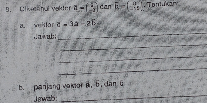 Diketahui vektor overline a=beginpmatrix 6 -8endpmatrix dan vector b=beginpmatrix 8 -15endpmatrix. Tentukan: 
a. vektor vector c=3vector a-2vector b
Jawab: 
_ 
_ 
_ 
_ 
b. panjang vektor vector a, vector b , dan ö 
Jawab: 
_