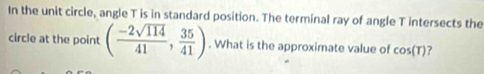 In the unit circle, angle T is in standard position. The terminal ray of angle T intersects the 
circle at the point ( (-2sqrt(114))/41 , 35/41 ). What is the approximate value of cos (T) ?