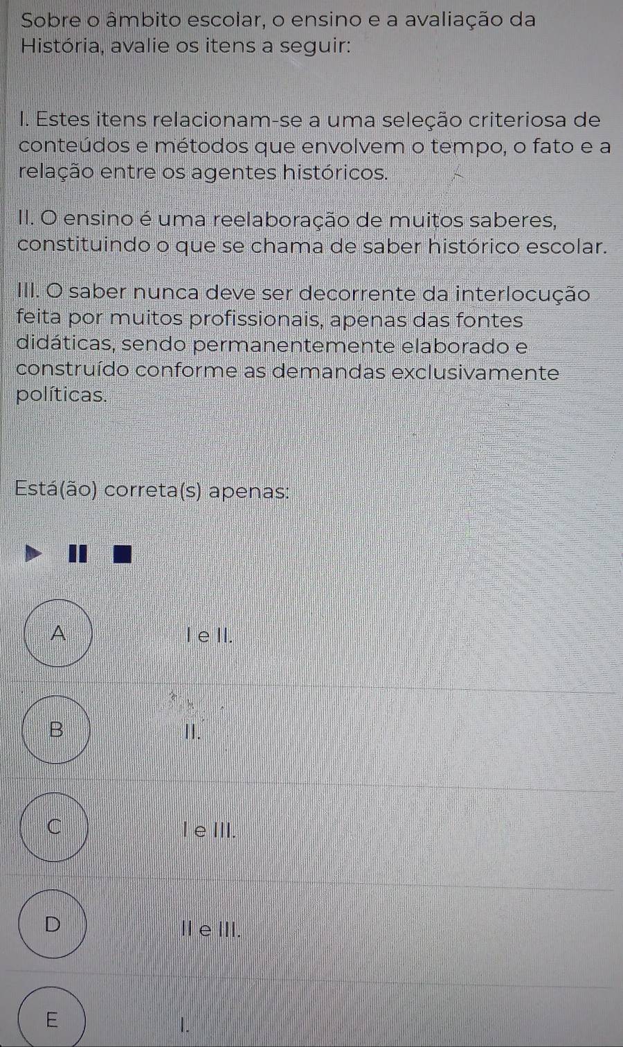 Sobre o âmbito escolar, o ensino e a avaliação da
História, avalie os itens a seguir:
I. Estes itens relacionam-se a uma seleção criteriosa de
conteúdos e métodos que envolvem o tempo, o fato e a
relação entre os agentes históricos.
II. O ensino é uma reelaboração de muitos saberes,
constituindo o que se chama de saber histórico escolar.
III. O saber nunca deve ser decorrente da interlocução
feita por muitos profissionais, apenas das fontes
didáticas, sendo permanentemente elaborado e
construído conforme as demandas exclusivamente
políticas.
Está(ão) correta(s) apenas:
A I eII.
B II.
C I eIII.
D ⅡeⅢII.
E
1.