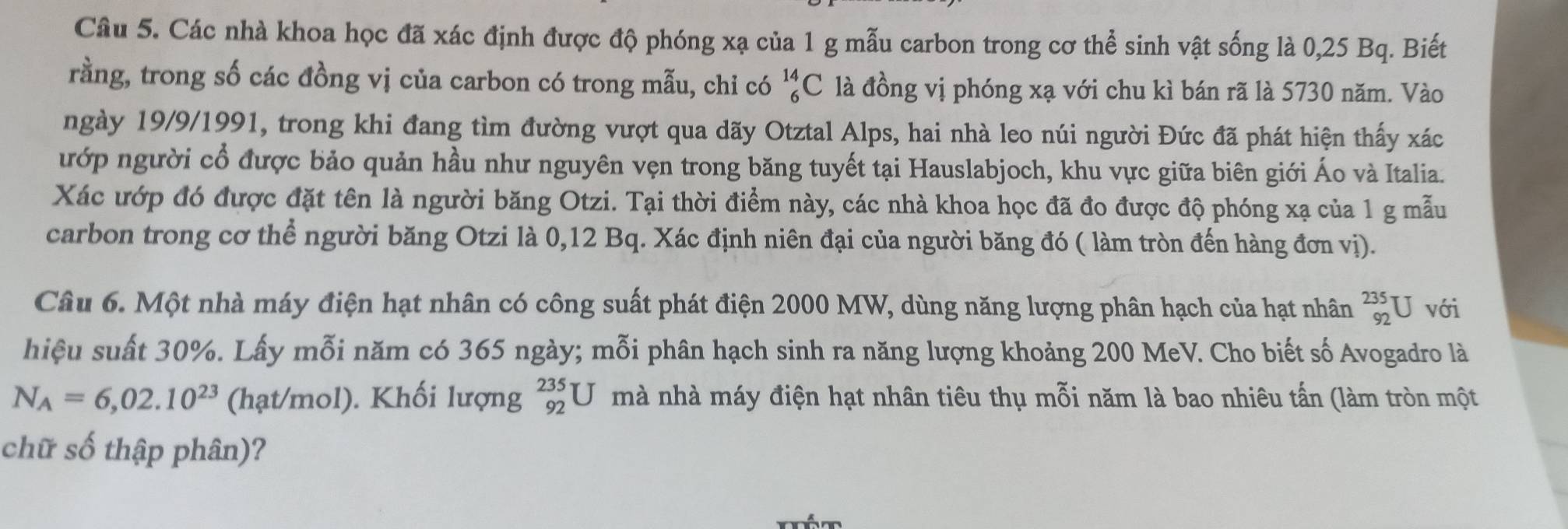 Các nhà khoa học đã xác định được độ phóng xạ của 1 g mẫu carbon trong cơ thể sinh vật sống là 0,25 Bq. Biết 
rằng, trong số các đồng vị của carbon có trong mẫu, chỉ có _6^((14)C là đồng vị phóng xạ với chu kì bán rã là 5730 năm. Vào 
ngày 19/9/1991, trong khi đang tìm đường vượt qua dãy Otztal Alps, hai nhà leo núi người Đức đã phát hiện thấy xác 
ướp người cổ được bảo quản hầu như nguyên vẹn trong băng tuyết tại Hauslabjoch, khu vực giữa biên giới Áo và Italia. 
Xác ướp đó được đặt tên là người băng Otzi. Tại thời điểm này, các nhà khoa học đã đo được độ phóng xạ của 1 g mẫu 
carbon trong cơ thể người băng Otzi là 0, 12 Bq. Xác định niên đại của người băng đó ( làm tròn đến hàng đơn vị). 
Câu 6. Một nhà máy điện hạt nhân có công suất phát điện 2000 MW, dùng năng lượng phân hạch của hạt nhân _(92)^(235)U với 
hiệu suất 30%. Lấy mỗi năm có 365 ngày; mỗi phân hạch sinh ra năng lượng khoảng 200 MeV. Cho biết số Avogadro là
N_A)=6,02.10^(23) (hạt/mol). Khối lượng _(92)^(235)U mà nhà máy điện hạt nhân tiêu thụ mỗi năm là bao nhiêu tấn (làm tròn một 
chữ số thập phân)?