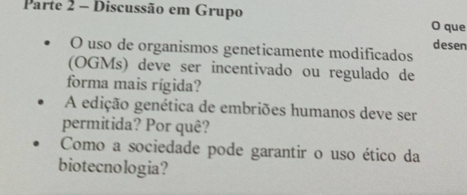 Parte 2 - Discussão em Grupo O que 
desen 
O uso de organismos geneticamente modificados 
(OGMs) deve ser incentivado ou regulado de 
forma mais rígida? 
A edição genética de embriões humanos deve ser 
permitida? Por quê? 
Como a sociedade pode garantir o uso ético da 
biotecnologia?