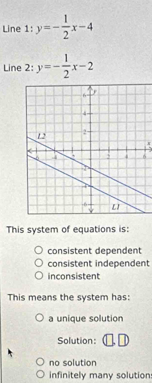 Line 1 : y=- 1/2 x-4
Line 2: y=- 1/2 x-2
x
6
This system of equations is:
consistent dependent
consistent independent
inconsistent
This means the system has:
a unique solution
Solution:
no solution
infinitely many solution: