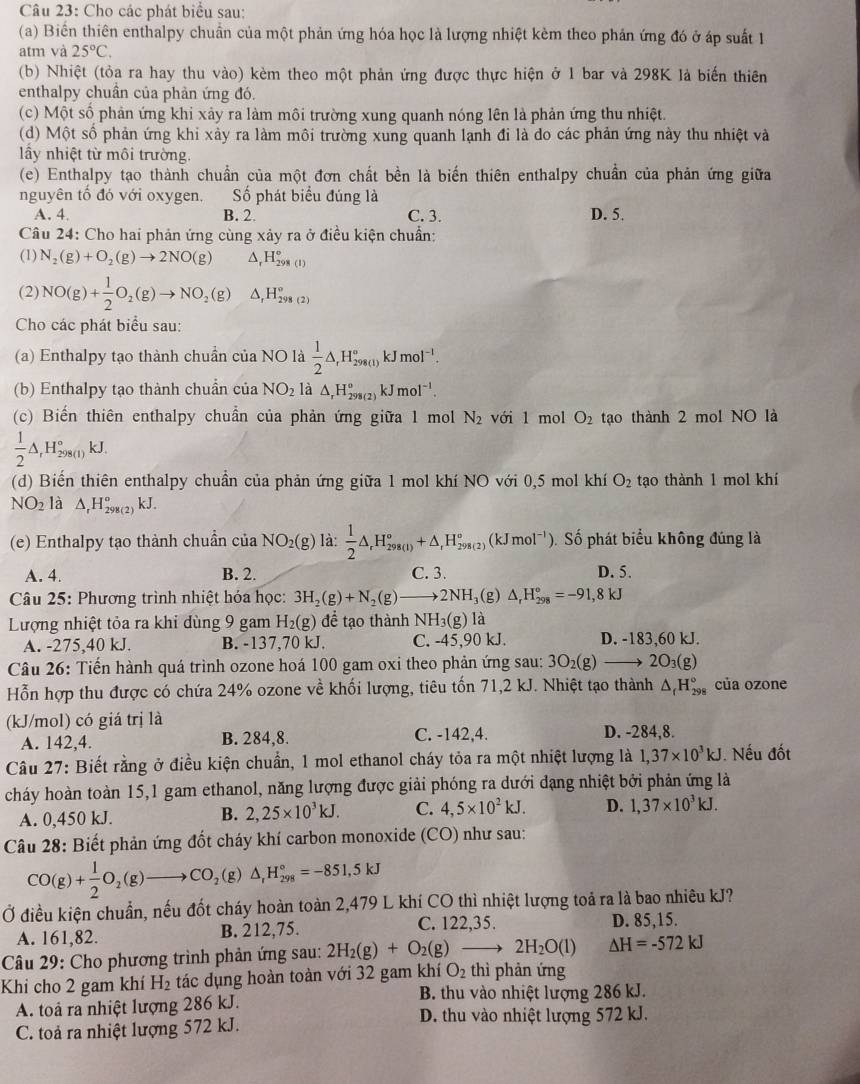 Cho các phát biểu sau:
(a) Biển thiên enthalpy chuẩn của một phản ứng hóa học là lượng nhiệt kèm theo phản ứng đó ở áp suất 1
atm và 25°C.
(b) Nhiệt (tỏa ra hay thu vào) kèm theo một phản ứng được thực hiện ở 1 bar và 298K là biến thiên
enthalpy chuân của phản ứng đó.
(c) Một số phản ứng khi xảy ra làm môi trường xung quanh nóng lên là phản ứng thu nhiệt.
(d) Một số phản ứng khi xảy ra làm môi trường xung quanh lạnh đi là do các phản ứng này thu nhiệt và
ấy nhiệt từ môi trường.
(e) Enthalpy tạo thành chuẩn của một đơn chất bền là biến thiên enthalpy chuẩn của phản ứng giữa
nguyên tố đó với oxygen. Số phát biểu đúng là
A. 4 B. 2. C. 3. D. 5.
Câu 24: Cho hai phản ứng cùng xảy ra ở điều kiện chuẩn:
(1) N_2(g)+O_2(g)to 2NO(g) ^ H_(298(1))°
(2) NO(g)+ 1/2 O_2(g)to NO_2(g) △ _rH_(298(2))°
Cho các phát biểu sau:
(a) Enthalpy tạo thành chuẩn của NO là  1/2 △ ,H_(298(1))°kJmol^(-1).
(b) Enthalpy tạo thành chuẩn của NO_2 là △ _rH_(298(2))°kJmol^(-1).
(c) Biến thiên enthalpy chuẩn của phản ứng giữa 1 mol N_2 với 1 mol O_2 tạo thành 2 mol NO là
 1/2 △ _rH_(298(1))°kJ.
(d) Biển thiên enthalpy chuẩn của phản ứng giữa 1 mol khí NO với 0,5 mol khí O_2 tạo thành 1 mol khí
NO_2 là △ _rH_(298(2))° kJ
(e) Enthalpy tạo thành chuẩn của NO_2(g) là:  1/2 △ ,H_(298(1))°+△ _rH_(298(2))°(kJmol^(-1)) Số phát biểu không đúng là
A. 4. B. 2. C. 3. D. 5.
Câu 25: Phương trình nhiệt hóa học: 3H_2(g)+N_2(g)to 2NH_3 g) △ _rH_(298)°=-91,8kJ
Lượng nhiệt tỏa ra khỉ dùng 9 gam H_2(g) để tạo thànhM NH 3(g) là
A. -275,40 kJ. B. -137,70 kJ. C. -45,90 kJ. D. -183,60 kJ.
Câu 26: Tiến hành quá trình ozone hoá 100 gam oxi theo phản ứng sau: 3O_2(g)to 2O_3(g)
Hỗn hợp thu được có chứa 24% ozone về khối lượng, tiêu tốn 71,2 kJ. Nhiệt tạo thành △ _fH_(298)° của ozone
(kJ/mol) có giá trị là
A. 142,4. B. 284,8. C. -142,4. D. -284,8.
Câu 27: Biết rằng ở điều kiện chuẩn, 1 mol ethanol cháy tỏa ra một nhiệt lượng là 1,37* 10^3kJ.  Nếu đốt
cháy hoàn toàn 15,1 gam ethanol, năng lượng được giải phóng ra dưới dạng nhiệt bởi phản ứng là
A. 0,450 kJ. B. 2,25* 10^3kJ. C. 4,5* 10^2kJ. D. 1,37* 10^3kJ.
Câu 28: Biết phản ứng đốt cháy khí carbon monoxide (CO) như sau:
CO(g)+ 1/2 O_2(g)to CO_2(g)△ _1H_(298)°=-851,5kJ
Ở điều kiện chuẩn, nếu đốt cháy hoàn toàn 2,479 L khí CO thì nhiệt lượng toả ra là bao nhiêu kJ?
A. 161,82. B. 212,75. C. 122,35. D. 85,15.
Câu 29: Cho phương trình phản ứng sau: 2H_2(g)+O_2(g)to 2H_2O(l) △ H=-572kJ
Khi cho 2 gam khí H_2 tác dụng hoàn toàn với 32 gam khí O_2 thì phản ứng
B. thu vào nhiệt lượng 286 kJ.
A. toả ra nhiệt lượng 286 kJ. D. thu vào nhiệt lượng 572 kJ.
C. toả ra nhiệt lượng 572 kJ.