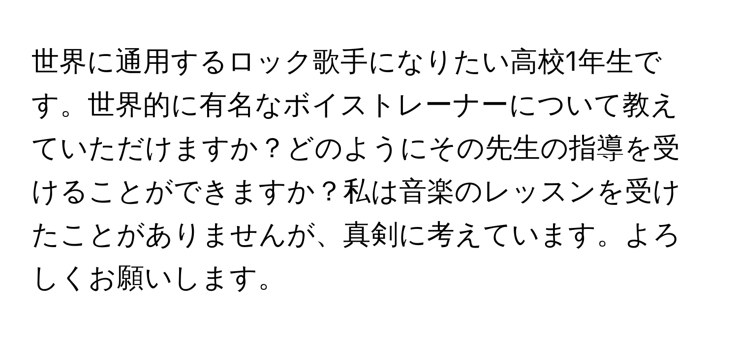 世界に通用するロック歌手になりたい高校1年生です。世界的に有名なボイストレーナーについて教えていただけますか？どのようにその先生の指導を受けることができますか？私は音楽のレッスンを受けたことがありませんが、真剣に考えています。よろしくお願いします。