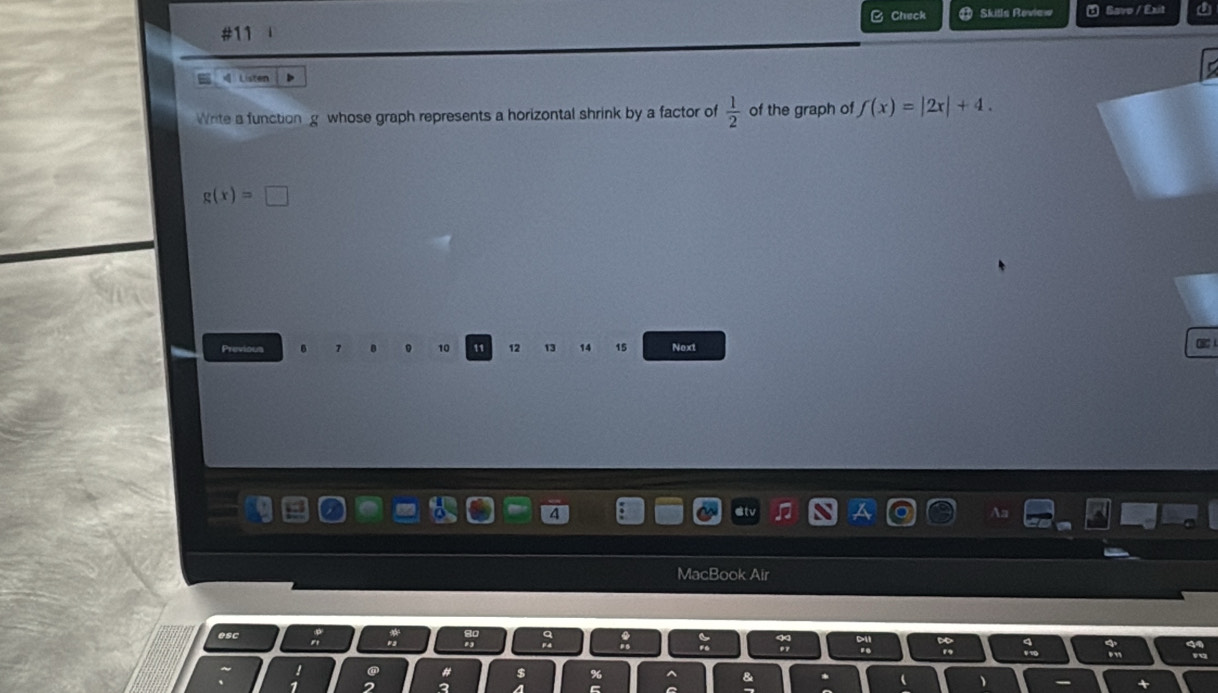 #11 Check Skitls Review Savo / Exit 
4 Listen 
Write a function g whose graph represents a horizontal shrink by a factor of  1/2  of the graph of f(x)=|2x|+4.
g(x)=□
Previous 10 11 12 13 14 15 Next CBCA 
MacBook Air 
esc