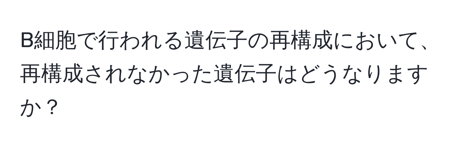 B細胞で行われる遺伝子の再構成において、再構成されなかった遺伝子はどうなりますか？