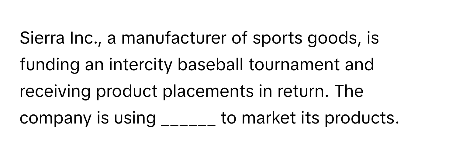 Sierra Inc., a manufacturer of sports goods, is funding an intercity baseball tournament and receiving product placements in return. The company is using ______ to market its products.