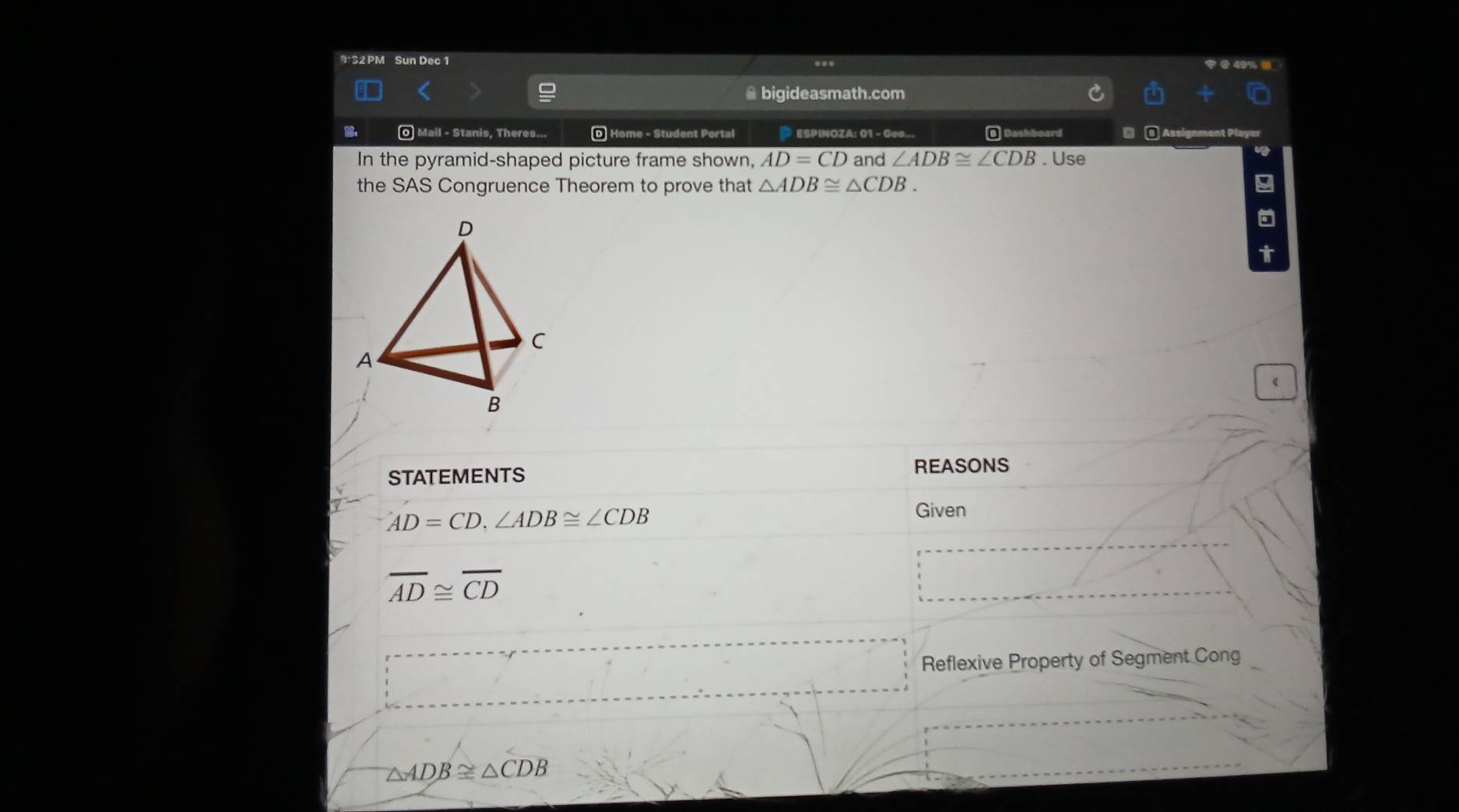 9: 32 PM Sun Dec 1 ... 
@ bigideasmath.com 
: O Mail - Stanis, Theres... D Home - Student Portal P ESPINOZA: 01 - Geo... 
In the pyramid-shaped picture frame shown, AD=CD and ∠ ADB≌ ∠ CDB. Use 
the SAS Congruence Theorem to prove that △ ADB≌ △ CDB. 9 
t 
《 
STATEMENTS 
REASONS
AD=CD, ∠ ADB≌ ∠ CDB
Given
overline AD≌ overline CD
Reflexive Property of Segment Cong
△ ADB≌ △ CDB