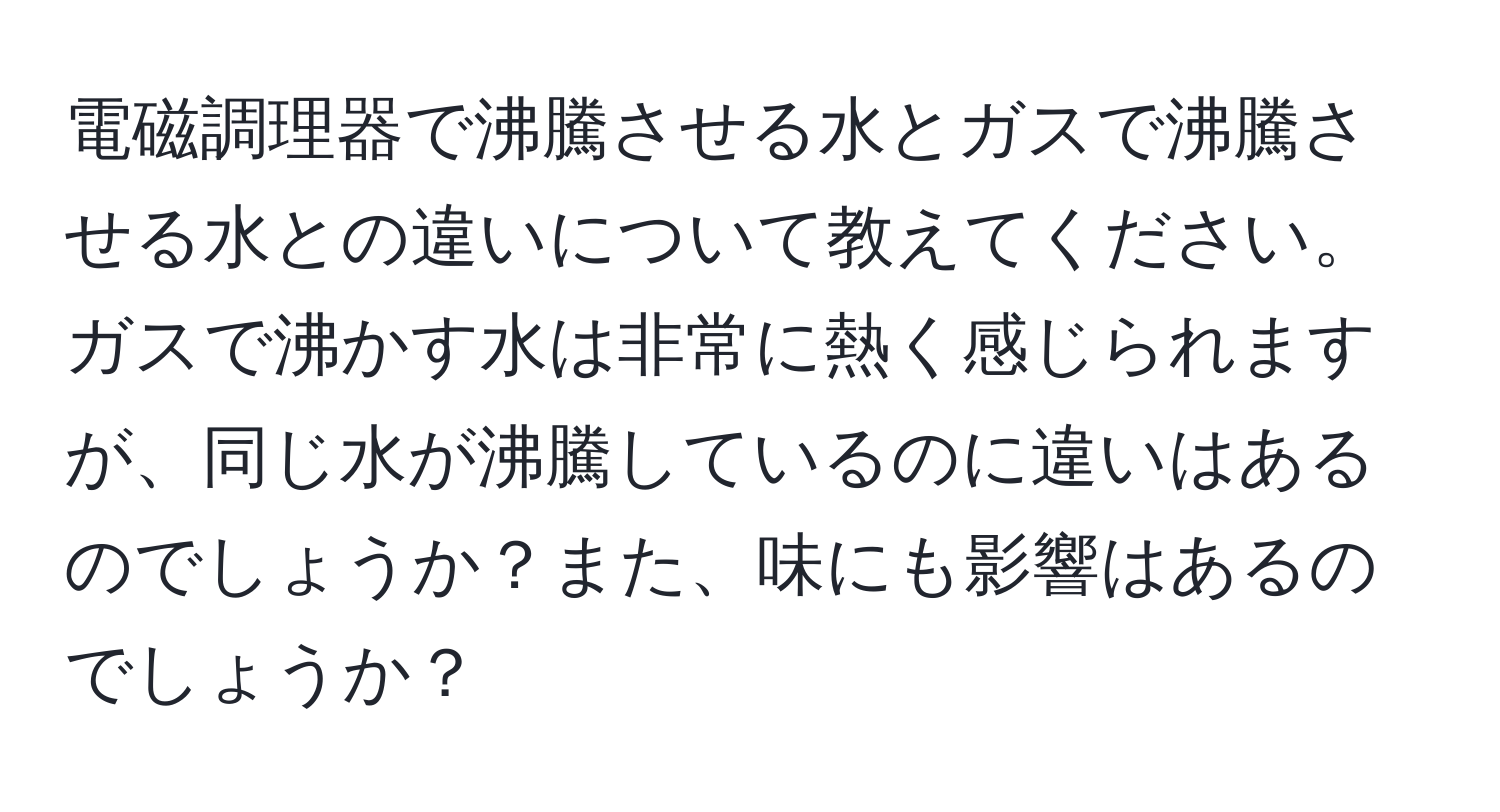 電磁調理器で沸騰させる水とガスで沸騰させる水との違いについて教えてください。ガスで沸かす水は非常に熱く感じられますが、同じ水が沸騰しているのに違いはあるのでしょうか？また、味にも影響はあるのでしょうか？