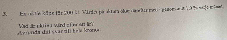 En aktie köps för 200 kr. Värdet på aktien ökar därefter med i genomsnitt 1,0 % varje månad. 
Vad är aktien värd efter ett år? 
Avrunda ditt svar till hela kronor.