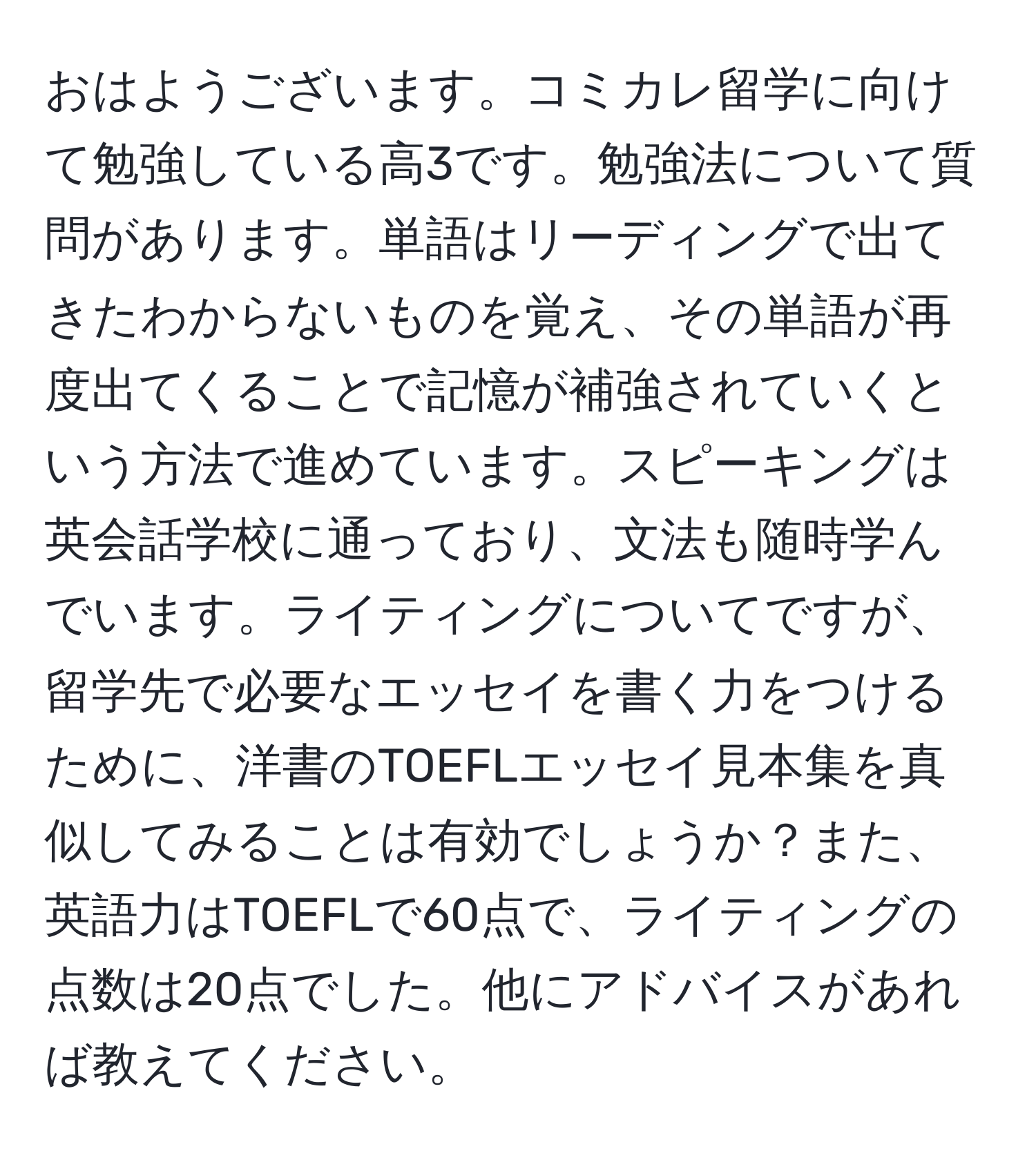 おはようございます。コミカレ留学に向けて勉強している高3です。勉強法について質問があります。単語はリーディングで出てきたわからないものを覚え、その単語が再度出てくることで記憶が補強されていくという方法で進めています。スピーキングは英会話学校に通っており、文法も随時学んでいます。ライティングについてですが、留学先で必要なエッセイを書く力をつけるために、洋書のTOEFLエッセイ見本集を真似してみることは有効でしょうか？また、英語力はTOEFLで60点で、ライティングの点数は20点でした。他にアドバイスがあれば教えてください。