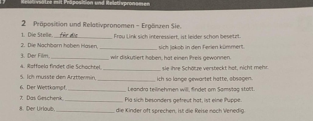 Relativsätze mit Präposition und Relativpronomen 
2 Präposition und Relativpronomen - Ergänzen Sie. 
1. Die Stelle,_ Frau Link sich interessiert, ist leider schon besetzt. 
2. Die Nachbarn haben Hasen, _sich Jakob in den Ferien kümmert. 
3. Der Film, _wir diskutiert haben, hat einen Preis gewonnen. 
4. Raffaela findet die Schachtel,_ 
sie ihre Schätze versteckt hat, nicht mehr. 
5. Ich musste den Arzttermin, _ich so lange gewartet hatte, absagen. 
6. Der Wettkampf, _Leandra teilnehmen will, findet am Samstag statt. 
7. Das Geschenk, _Pia sich besonders gefreut hat, ist eine Puppe. 
8. Der Urlaub, _die Kinder oft sprechen, ist die Reise nach Venedig.